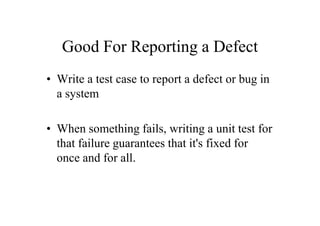 Good For Reporting a Defect
• Write a test case to report a defect or bug in
  a system

• When something fails, writing a unit test for
  that failure guarantees that it's fixed for
  once and for all.
 
