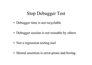 Stop Debugger Test
• Debugger time is not recyclable

• Debugger session is not reusable by others

• Not a regression testing tool

• Mental assertion is error-prone and boring
 