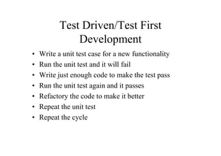 Test Driven/Test First
               Development
•   Write a unit test case for a new functionality
•   Run the unit test and it will fail
•   Write just enough code to make the test pass
•   Run the unit test again and it passes
•   Refactory the code to make it better
•   Repeat the unit test
•   Repeat the cycle
 