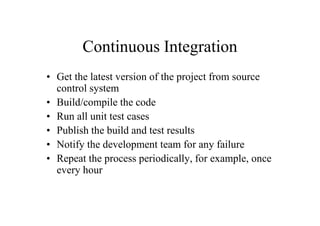 Continuous Integration
• Get the latest version of the project from source
  control system
• Build/compile the code
• Run all unit test cases
• Publish the build and test results
• Notify the development team for any failure
• Repeat the process periodically, for example, once
  every hour
 