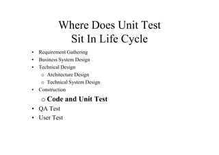 Where Does Unit Test
           Sit In Life Cycle
• Requirement Gathering
• Business System Design
• Technical Design
   o Architecture Design
   o Technical System Design
• Construction
   o Code and Unit Test
• QA Test
• User Test
 