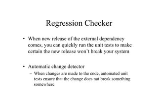 Regression Checker
• When new release of the external dependency
  comes, you can quickly run the unit tests to make
  certain the new release won’t break your system

• Automatic change detector
   – When changes are made to the code, automated unit
     tests ensure that the change does not break something
     somewhere
 