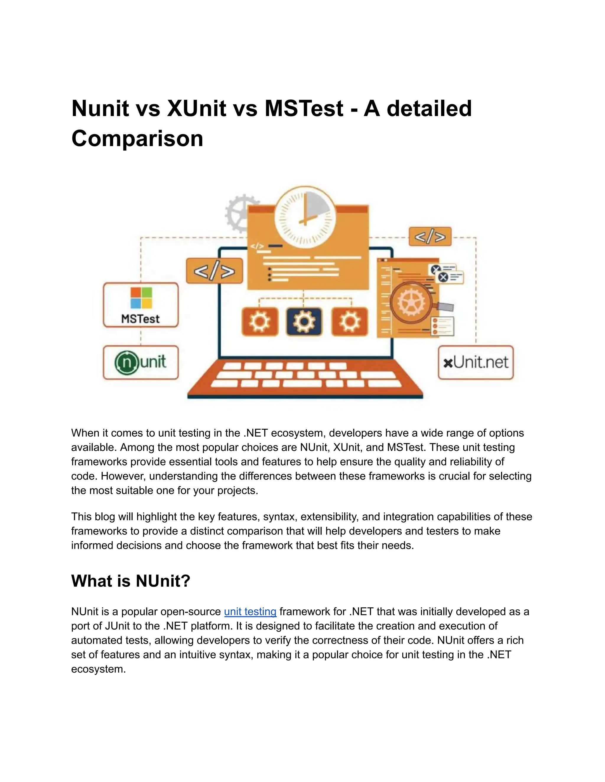 Nunit vs XUnit vs MSTest - A detailed
Comparison
When it comes to unit testing in the .NET ecosystem, developers have a wide range of options
available. Among the most popular choices are NUnit, XUnit, and MSTest. These unit testing
frameworks provide essential tools and features to help ensure the quality and reliability of
code. However, understanding the differences between these frameworks is crucial for selecting
the most suitable one for your projects.
This blog will highlight the key features, syntax, extensibility, and integration capabilities of these
frameworks to provide a distinct comparison that will help developers and testers to make
informed decisions and choose the framework that best fits their needs.
What is NUnit?
NUnit is a popular open-source unit testing framework for .NET that was initially developed as a
port of JUnit to the .NET platform. It is designed to facilitate the creation and execution of
automated tests, allowing developers to verify the correctness of their code. NUnit offers a rich
set of features and an intuitive syntax, making it a popular choice for unit testing in the .NET
ecosystem.
 