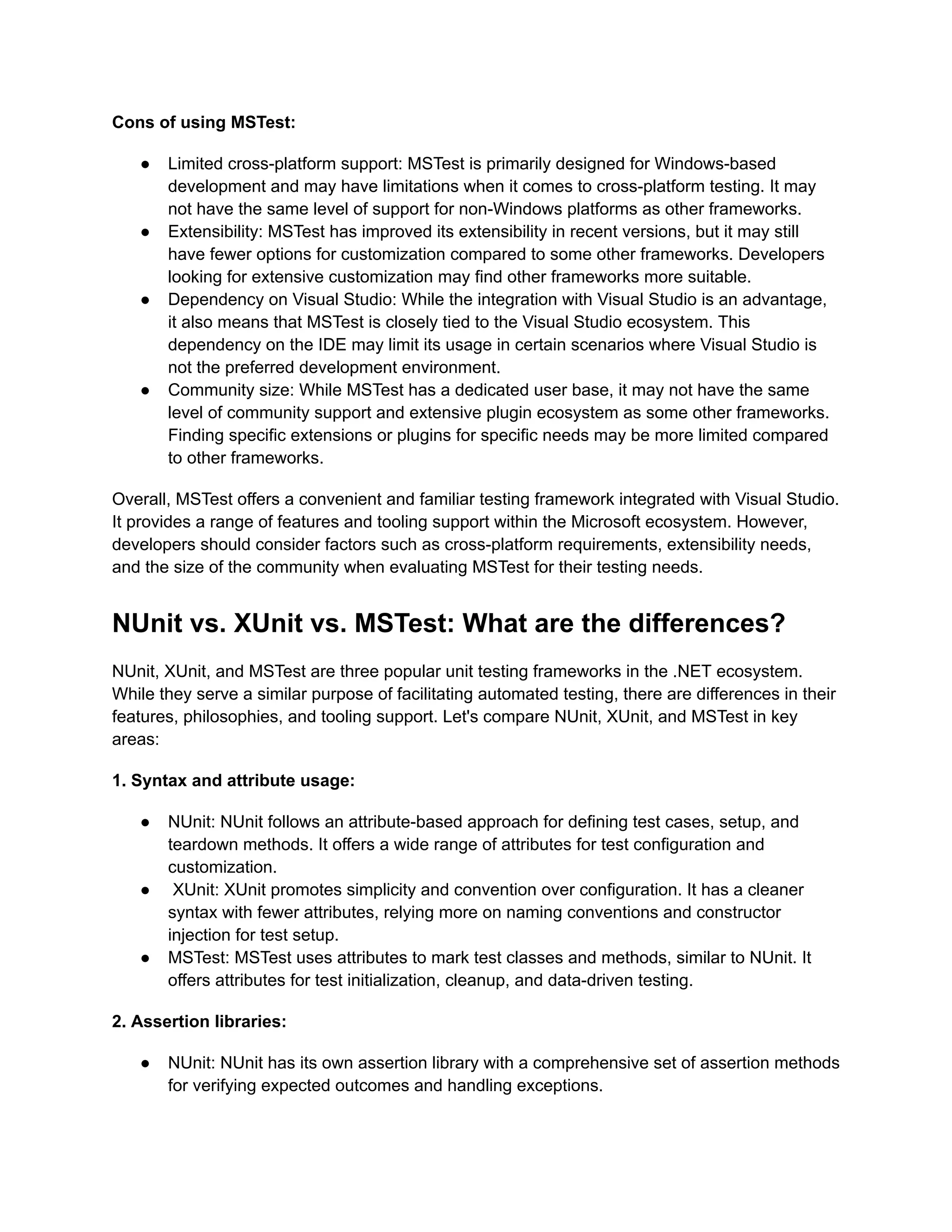 Cons of using MSTest:
●​ Limited cross-platform support: MSTest is primarily designed for Windows-based
development and may have limitations when it comes to cross-platform testing. It may
not have the same level of support for non-Windows platforms as other frameworks.
●​ Extensibility: MSTest has improved its extensibility in recent versions, but it may still
have fewer options for customization compared to some other frameworks. Developers
looking for extensive customization may find other frameworks more suitable.
●​ Dependency on Visual Studio: While the integration with Visual Studio is an advantage,
it also means that MSTest is closely tied to the Visual Studio ecosystem. This
dependency on the IDE may limit its usage in certain scenarios where Visual Studio is
not the preferred development environment.
●​ Community size: While MSTest has a dedicated user base, it may not have the same
level of community support and extensive plugin ecosystem as some other frameworks.
Finding specific extensions or plugins for specific needs may be more limited compared
to other frameworks.
Overall, MSTest offers a convenient and familiar testing framework integrated with Visual Studio.
It provides a range of features and tooling support within the Microsoft ecosystem. However,
developers should consider factors such as cross-platform requirements, extensibility needs,
and the size of the community when evaluating MSTest for their testing needs.
NUnit vs. XUnit vs. MSTest: What are the differences?
NUnit, XUnit, and MSTest are three popular unit testing frameworks in the .NET ecosystem.
While they serve a similar purpose of facilitating automated testing, there are differences in their
features, philosophies, and tooling support. Let's compare NUnit, XUnit, and MSTest in key
areas:
1. Syntax and attribute usage:
●​ NUnit: NUnit follows an attribute-based approach for defining test cases, setup, and
teardown methods. It offers a wide range of attributes for test configuration and
customization.
●​ XUnit: XUnit promotes simplicity and convention over configuration. It has a cleaner
syntax with fewer attributes, relying more on naming conventions and constructor
injection for test setup.
●​ MSTest: MSTest uses attributes to mark test classes and methods, similar to NUnit. It
offers attributes for test initialization, cleanup, and data-driven testing.
2. Assertion libraries:
●​ NUnit: NUnit has its own assertion library with a comprehensive set of assertion methods
for verifying expected outcomes and handling exceptions.
 