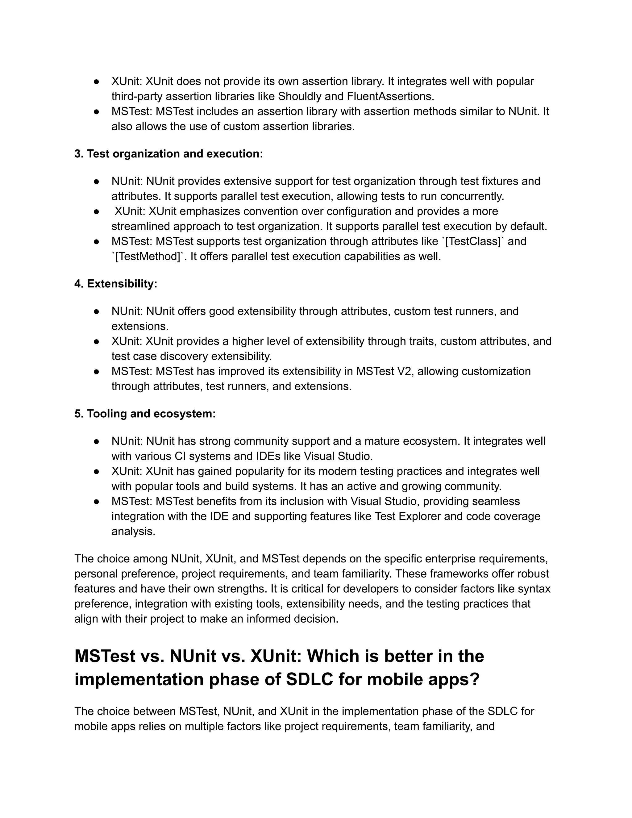 ●​ XUnit: XUnit does not provide its own assertion library. It integrates well with popular
third-party assertion libraries like Shouldly and FluentAssertions.
●​ MSTest: MSTest includes an assertion library with assertion methods similar to NUnit. It
also allows the use of custom assertion libraries.
3. Test organization and execution:
●​ NUnit: NUnit provides extensive support for test organization through test fixtures and
attributes. It supports parallel test execution, allowing tests to run concurrently.
●​ XUnit: XUnit emphasizes convention over configuration and provides a more
streamlined approach to test organization. It supports parallel test execution by default.
●​ MSTest: MSTest supports test organization through attributes like `[TestClass]` and
`[TestMethod]`. It offers parallel test execution capabilities as well.
4. Extensibility:
●​ NUnit: NUnit offers good extensibility through attributes, custom test runners, and
extensions.
●​ XUnit: XUnit provides a higher level of extensibility through traits, custom attributes, and
test case discovery extensibility.
●​ MSTest: MSTest has improved its extensibility in MSTest V2, allowing customization
through attributes, test runners, and extensions.
5. Tooling and ecosystem:
●​ NUnit: NUnit has strong community support and a mature ecosystem. It integrates well
with various CI systems and IDEs like Visual Studio.
●​ XUnit: XUnit has gained popularity for its modern testing practices and integrates well
with popular tools and build systems. It has an active and growing community.
●​ MSTest: MSTest benefits from its inclusion with Visual Studio, providing seamless
integration with the IDE and supporting features like Test Explorer and code coverage
analysis.
The choice among NUnit, XUnit, and MSTest depends on the specific enterprise requirements,
personal preference, project requirements, and team familiarity. These frameworks offer robust
features and have their own strengths. It is critical for developers to consider factors like syntax
preference, integration with existing tools, extensibility needs, and the testing practices that
align with their project to make an informed decision.
MSTest vs. NUnit vs. XUnit: Which is better in the
implementation phase of SDLC for mobile apps?
The choice between MSTest, NUnit, and XUnit in the implementation phase of the SDLC for
mobile apps relies on multiple factors like project requirements, team familiarity, and
 