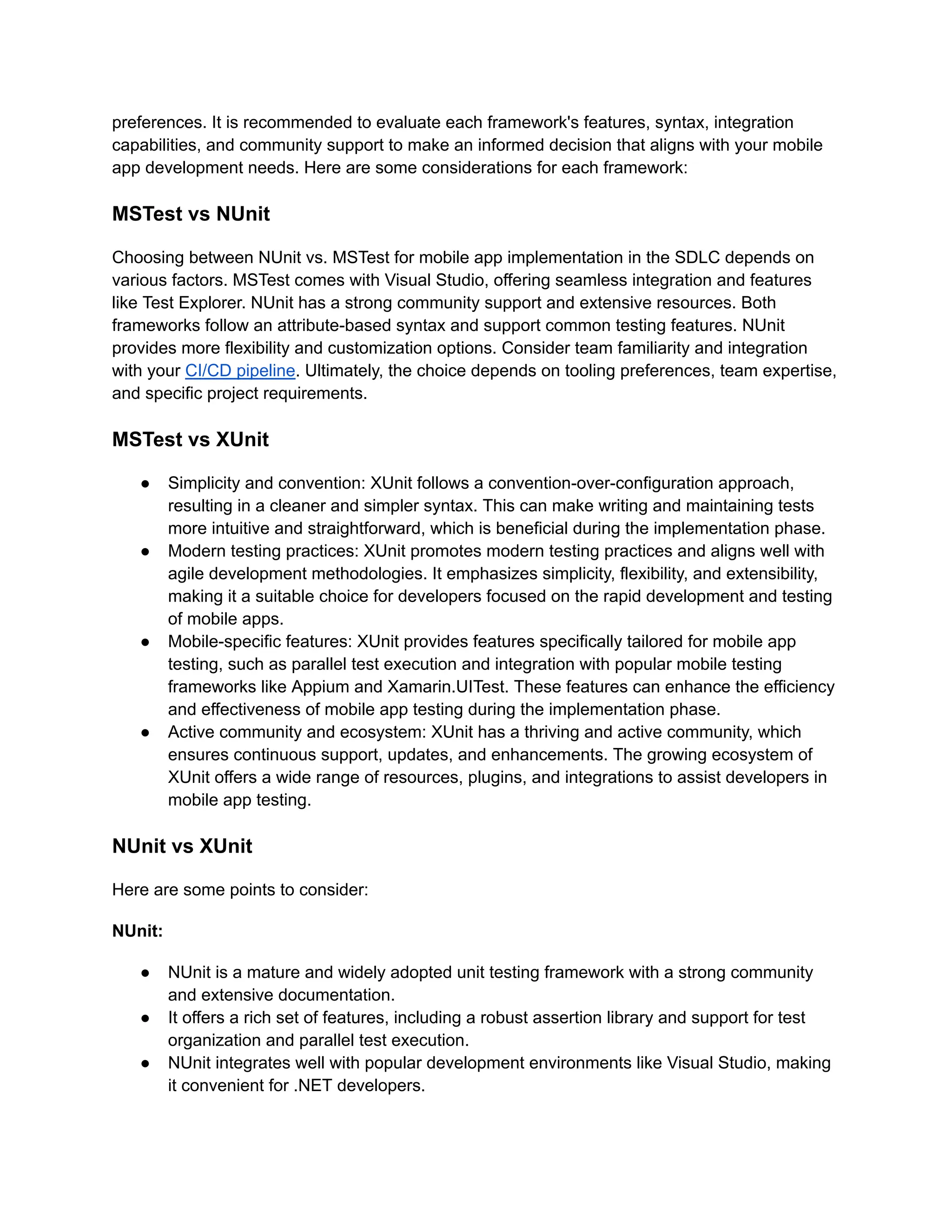 preferences. It is recommended to evaluate each framework's features, syntax, integration
capabilities, and community support to make an informed decision that aligns with your mobile
app development needs. Here are some considerations for each framework:
MSTest vs NUnit
Choosing between NUnit vs. MSTest for mobile app implementation in the SDLC depends on
various factors. MSTest comes with Visual Studio, offering seamless integration and features
like Test Explorer. NUnit has a strong community support and extensive resources. Both
frameworks follow an attribute-based syntax and support common testing features. NUnit
provides more flexibility and customization options. Consider team familiarity and integration
with your CI/CD pipeline. Ultimately, the choice depends on tooling preferences, team expertise,
and specific project requirements.
MSTest vs XUnit
●​ Simplicity and convention: XUnit follows a convention-over-configuration approach,
resulting in a cleaner and simpler syntax. This can make writing and maintaining tests
more intuitive and straightforward, which is beneficial during the implementation phase.
●​ Modern testing practices: XUnit promotes modern testing practices and aligns well with
agile development methodologies. It emphasizes simplicity, flexibility, and extensibility,
making it a suitable choice for developers focused on the rapid development and testing
of mobile apps.
●​ Mobile-specific features: XUnit provides features specifically tailored for mobile app
testing, such as parallel test execution and integration with popular mobile testing
frameworks like Appium and Xamarin.UITest. These features can enhance the efficiency
and effectiveness of mobile app testing during the implementation phase.
●​ Active community and ecosystem: XUnit has a thriving and active community, which
ensures continuous support, updates, and enhancements. The growing ecosystem of
XUnit offers a wide range of resources, plugins, and integrations to assist developers in
mobile app testing.
NUnit vs XUnit
Here are some points to consider:
NUnit:
●​ NUnit is a mature and widely adopted unit testing framework with a strong community
and extensive documentation.
●​ It offers a rich set of features, including a robust assertion library and support for test
organization and parallel test execution.
●​ NUnit integrates well with popular development environments like Visual Studio, making
it convenient for .NET developers.
 
