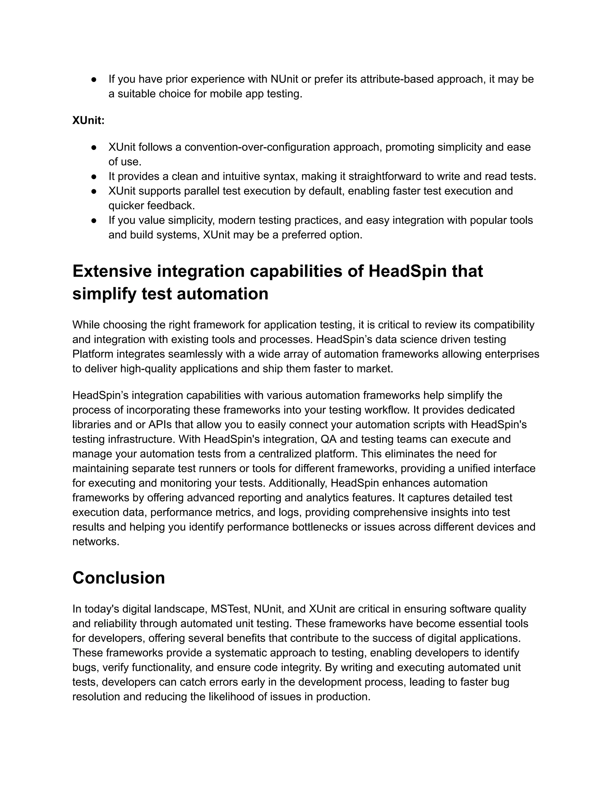●​ If you have prior experience with NUnit or prefer its attribute-based approach, it may be
a suitable choice for mobile app testing.
XUnit:
●​ XUnit follows a convention-over-configuration approach, promoting simplicity and ease
of use.
●​ It provides a clean and intuitive syntax, making it straightforward to write and read tests.
●​ XUnit supports parallel test execution by default, enabling faster test execution and
quicker feedback.
●​ If you value simplicity, modern testing practices, and easy integration with popular tools
and build systems, XUnit may be a preferred option.
Extensive integration capabilities of HeadSpin that
simplify test automation
While choosing the right framework for application testing, it is critical to review its compatibility
and integration with existing tools and processes. HeadSpin’s data science driven testing
Platform integrates seamlessly with a wide array of automation frameworks allowing enterprises
to deliver high-quality applications and ship them faster to market.
HeadSpin’s integration capabilities with various automation frameworks help simplify the
process of incorporating these frameworks into your testing workflow. It provides dedicated
libraries and or APIs that allow you to easily connect your automation scripts with HeadSpin's
testing infrastructure. With HeadSpin's integration, QA and testing teams can execute and
manage your automation tests from a centralized platform. This eliminates the need for
maintaining separate test runners or tools for different frameworks, providing a unified interface
for executing and monitoring your tests. Additionally, HeadSpin enhances automation
frameworks by offering advanced reporting and analytics features. It captures detailed test
execution data, performance metrics, and logs, providing comprehensive insights into test
results and helping you identify performance bottlenecks or issues across different devices and
networks.
Conclusion
In today's digital landscape, MSTest, NUnit, and XUnit are critical in ensuring software quality
and reliability through automated unit testing. These frameworks have become essential tools
for developers, offering several benefits that contribute to the success of digital applications.
These frameworks provide a systematic approach to testing, enabling developers to identify
bugs, verify functionality, and ensure code integrity. By writing and executing automated unit
tests, developers can catch errors early in the development process, leading to faster bug
resolution and reducing the likelihood of issues in production.
 