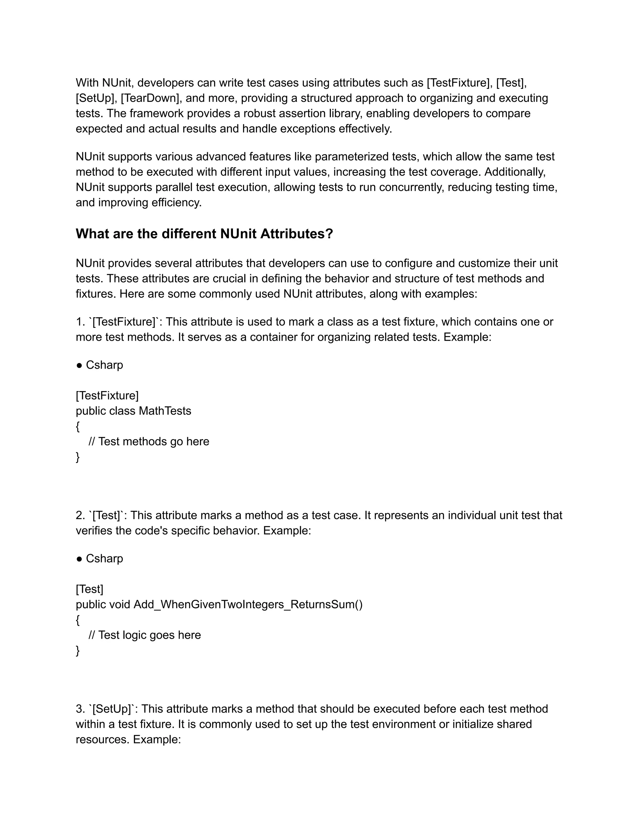 With NUnit, developers can write test cases using attributes such as [TestFixture], [Test],
[SetUp], [TearDown], and more, providing a structured approach to organizing and executing
tests. The framework provides a robust assertion library, enabling developers to compare
expected and actual results and handle exceptions effectively.
NUnit supports various advanced features like parameterized tests, which allow the same test
method to be executed with different input values, increasing the test coverage. Additionally,
NUnit supports parallel test execution, allowing tests to run concurrently, reducing testing time,
and improving efficiency.
What are the different NUnit Attributes?
NUnit provides several attributes that developers can use to configure and customize their unit
tests. These attributes are crucial in defining the behavior and structure of test methods and
fixtures. Here are some commonly used NUnit attributes, along with examples:
1. `[TestFixture]`: This attribute is used to mark a class as a test fixture, which contains one or
more test methods. It serves as a container for organizing related tests. Example:
● Csharp
[TestFixture]
public class MathTests
{
// Test methods go here
}
2. `[Test]`: This attribute marks a method as a test case. It represents an individual unit test that
verifies the code's specific behavior. Example:
● Csharp
[Test]
public void Add_WhenGivenTwoIntegers_ReturnsSum()
{
// Test logic goes here
}
3. `[SetUp]`: This attribute marks a method that should be executed before each test method
within a test fixture. It is commonly used to set up the test environment or initialize shared
resources. Example:
 