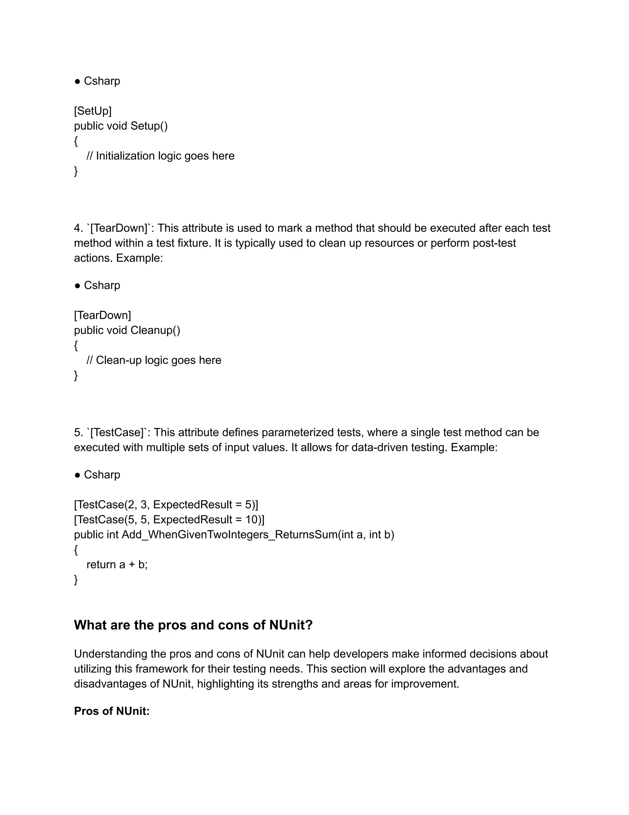 ● Csharp
[SetUp]
public void Setup()
{
// Initialization logic goes here
}
4. `[TearDown]`: This attribute is used to mark a method that should be executed after each test
method within a test fixture. It is typically used to clean up resources or perform post-test
actions. Example:
● Csharp
[TearDown]
public void Cleanup()
{
// Clean-up logic goes here
}
5. `[TestCase]`: This attribute defines parameterized tests, where a single test method can be
executed with multiple sets of input values. It allows for data-driven testing. Example:
● Csharp
[TestCase(2, 3, ExpectedResult = 5)]
[TestCase(5, 5, ExpectedResult = 10)]
public int Add_WhenGivenTwoIntegers_ReturnsSum(int a, int b)
{
return a + b;
}
What are the pros and cons of NUnit?
Understanding the pros and cons of NUnit can help developers make informed decisions about
utilizing this framework for their testing needs. This section will explore the advantages and
disadvantages of NUnit, highlighting its strengths and areas for improvement.
Pros of NUnit:
 