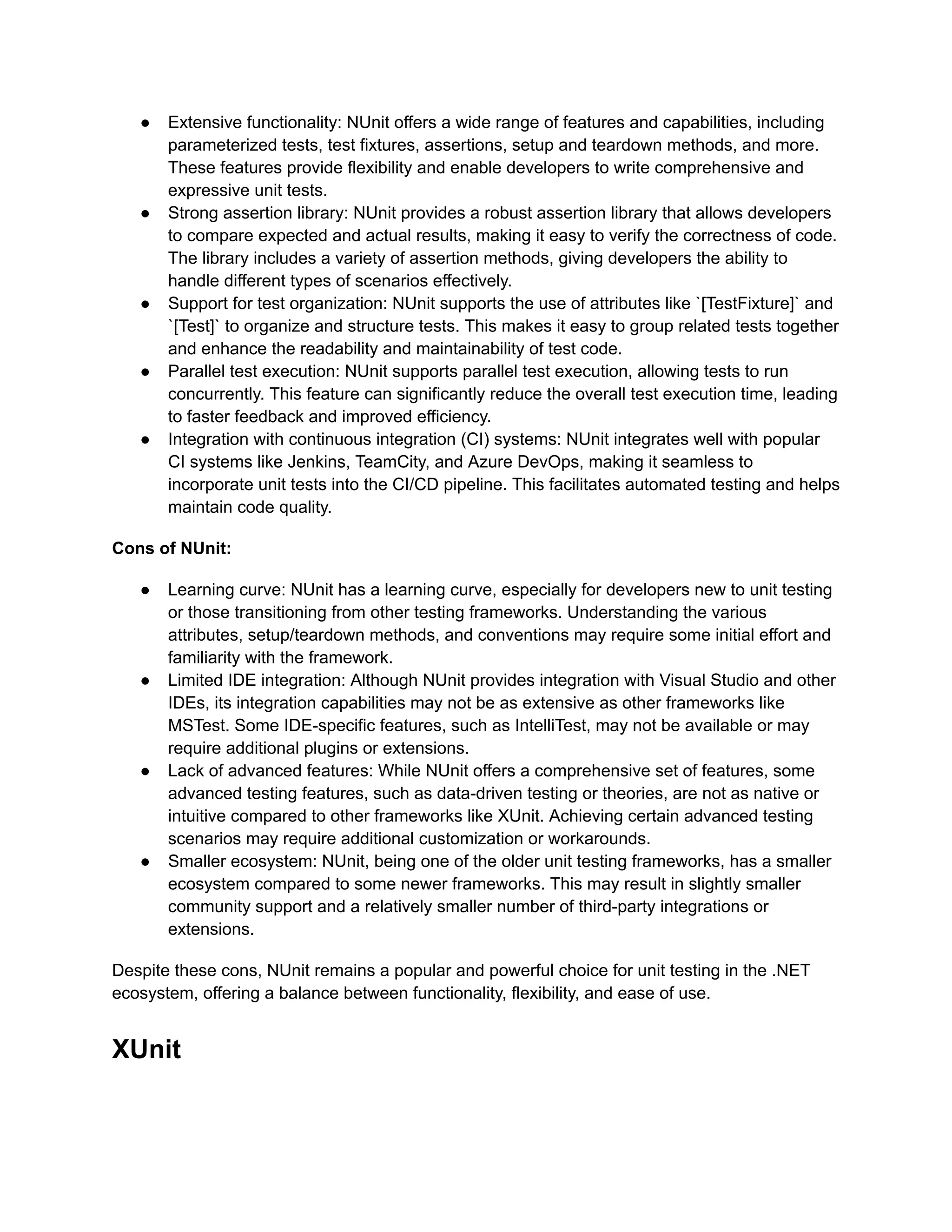 ●​ Extensive functionality: NUnit offers a wide range of features and capabilities, including
parameterized tests, test fixtures, assertions, setup and teardown methods, and more.
These features provide flexibility and enable developers to write comprehensive and
expressive unit tests.
●​ Strong assertion library: NUnit provides a robust assertion library that allows developers
to compare expected and actual results, making it easy to verify the correctness of code.
The library includes a variety of assertion methods, giving developers the ability to
handle different types of scenarios effectively.
●​ Support for test organization: NUnit supports the use of attributes like `[TestFixture]` and
`[Test]` to organize and structure tests. This makes it easy to group related tests together
and enhance the readability and maintainability of test code.
●​ Parallel test execution: NUnit supports parallel test execution, allowing tests to run
concurrently. This feature can significantly reduce the overall test execution time, leading
to faster feedback and improved efficiency.
●​ Integration with continuous integration (CI) systems: NUnit integrates well with popular
CI systems like Jenkins, TeamCity, and Azure DevOps, making it seamless to
incorporate unit tests into the CI/CD pipeline. This facilitates automated testing and helps
maintain code quality.
Cons of NUnit:
●​ Learning curve: NUnit has a learning curve, especially for developers new to unit testing
or those transitioning from other testing frameworks. Understanding the various
attributes, setup/teardown methods, and conventions may require some initial effort and
familiarity with the framework.
●​ Limited IDE integration: Although NUnit provides integration with Visual Studio and other
IDEs, its integration capabilities may not be as extensive as other frameworks like
MSTest. Some IDE-specific features, such as IntelliTest, may not be available or may
require additional plugins or extensions.
●​ Lack of advanced features: While NUnit offers a comprehensive set of features, some
advanced testing features, such as data-driven testing or theories, are not as native or
intuitive compared to other frameworks like XUnit. Achieving certain advanced testing
scenarios may require additional customization or workarounds.
●​ Smaller ecosystem: NUnit, being one of the older unit testing frameworks, has a smaller
ecosystem compared to some newer frameworks. This may result in slightly smaller
community support and a relatively smaller number of third-party integrations or
extensions.
Despite these cons, NUnit remains a popular and powerful choice for unit testing in the .NET
ecosystem, offering a balance between functionality, flexibility, and ease of use.
XUnit
 