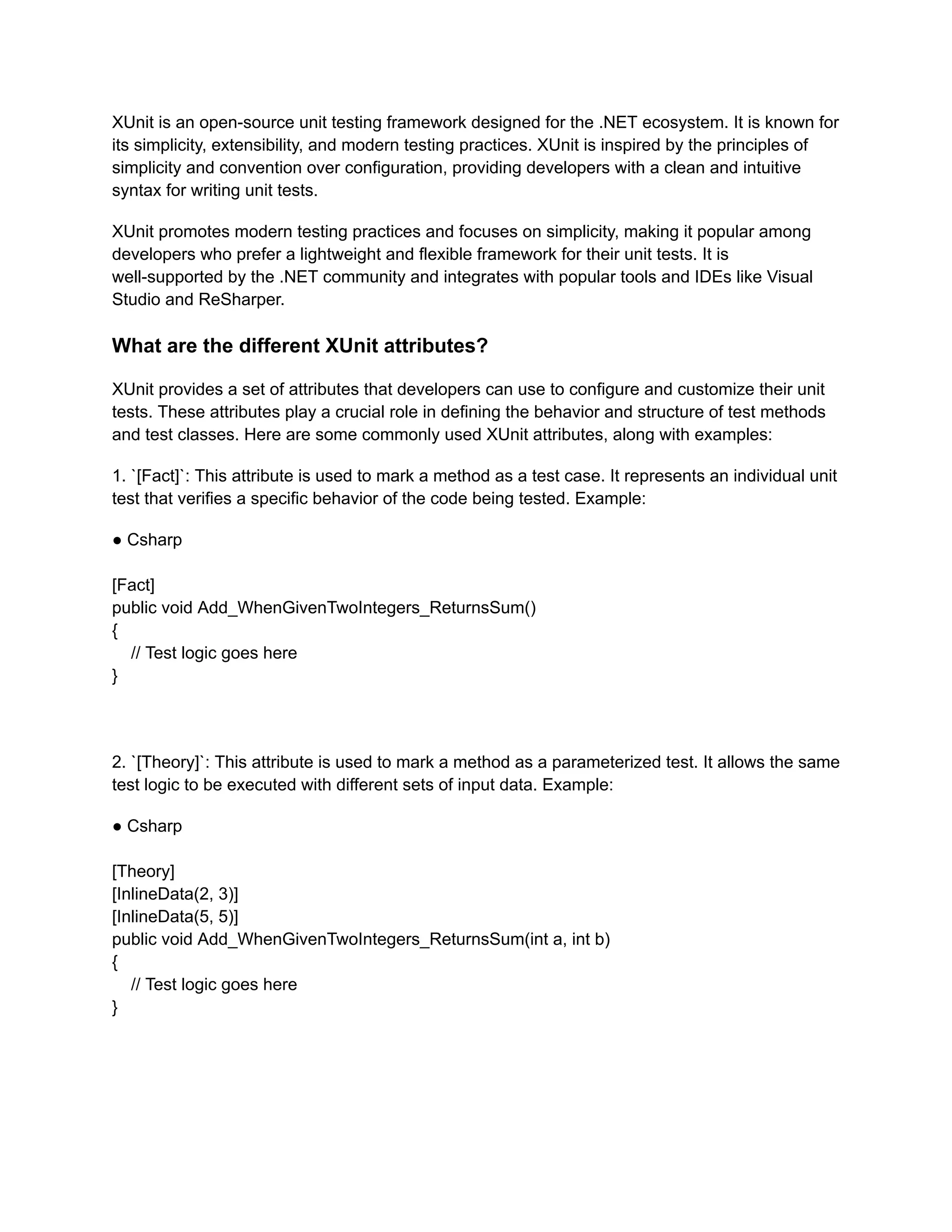 XUnit is an open-source unit testing framework designed for the .NET ecosystem. It is known for
its simplicity, extensibility, and modern testing practices. XUnit is inspired by the principles of
simplicity and convention over configuration, providing developers with a clean and intuitive
syntax for writing unit tests.
XUnit promotes modern testing practices and focuses on simplicity, making it popular among
developers who prefer a lightweight and flexible framework for their unit tests. It is
well-supported by the .NET community and integrates with popular tools and IDEs like Visual
Studio and ReSharper.
What are the different XUnit attributes?
XUnit provides a set of attributes that developers can use to configure and customize their unit
tests. These attributes play a crucial role in defining the behavior and structure of test methods
and test classes. Here are some commonly used XUnit attributes, along with examples:
1. `[Fact]`: This attribute is used to mark a method as a test case. It represents an individual unit
test that verifies a specific behavior of the code being tested. Example:
● Csharp
[Fact]
public void Add_WhenGivenTwoIntegers_ReturnsSum()
{
// Test logic goes here
}
2. `[Theory]`: This attribute is used to mark a method as a parameterized test. It allows the same
test logic to be executed with different sets of input data. Example:
● Csharp
[Theory]
[InlineData(2, 3)]
[InlineData(5, 5)]
public void Add_WhenGivenTwoIntegers_ReturnsSum(int a, int b)
{
// Test logic goes here
}
 