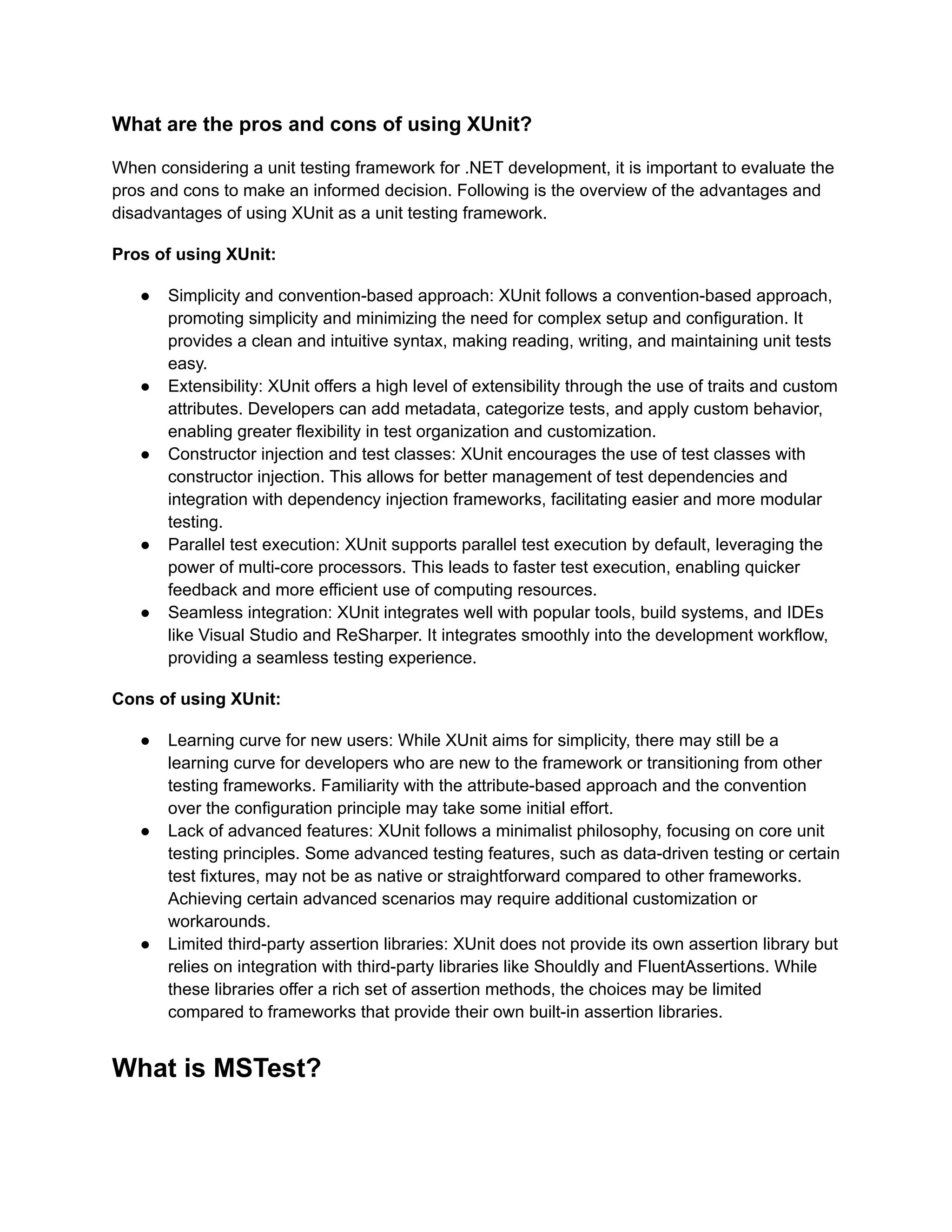 What are the pros and cons of using XUnit?
When considering a unit testing framework for .NET development, it is important to evaluate the
pros and cons to make an informed decision. Following is the overview of the advantages and
disadvantages of using XUnit as a unit testing framework.
Pros of using XUnit:
●​ Simplicity and convention-based approach: XUnit follows a convention-based approach,
promoting simplicity and minimizing the need for complex setup and configuration. It
provides a clean and intuitive syntax, making reading, writing, and maintaining unit tests
easy.
●​ Extensibility: XUnit offers a high level of extensibility through the use of traits and custom
attributes. Developers can add metadata, categorize tests, and apply custom behavior,
enabling greater flexibility in test organization and customization.
●​ Constructor injection and test classes: XUnit encourages the use of test classes with
constructor injection. This allows for better management of test dependencies and
integration with dependency injection frameworks, facilitating easier and more modular
testing.
●​ Parallel test execution: XUnit supports parallel test execution by default, leveraging the
power of multi-core processors. This leads to faster test execution, enabling quicker
feedback and more efficient use of computing resources.
●​ Seamless integration: XUnit integrates well with popular tools, build systems, and IDEs
like Visual Studio and ReSharper. It integrates smoothly into the development workflow,
providing a seamless testing experience.
Cons of using XUnit:
●​ Learning curve for new users: While XUnit aims for simplicity, there may still be a
learning curve for developers who are new to the framework or transitioning from other
testing frameworks. Familiarity with the attribute-based approach and the convention
over the configuration principle may take some initial effort.
●​ Lack of advanced features: XUnit follows a minimalist philosophy, focusing on core unit
testing principles. Some advanced testing features, such as data-driven testing or certain
test fixtures, may not be as native or straightforward compared to other frameworks.
Achieving certain advanced scenarios may require additional customization or
workarounds.
●​ Limited third-party assertion libraries: XUnit does not provide its own assertion library but
relies on integration with third-party libraries like Shouldly and FluentAssertions. While
these libraries offer a rich set of assertion methods, the choices may be limited
compared to frameworks that provide their own built-in assertion libraries.
What is MSTest?
 