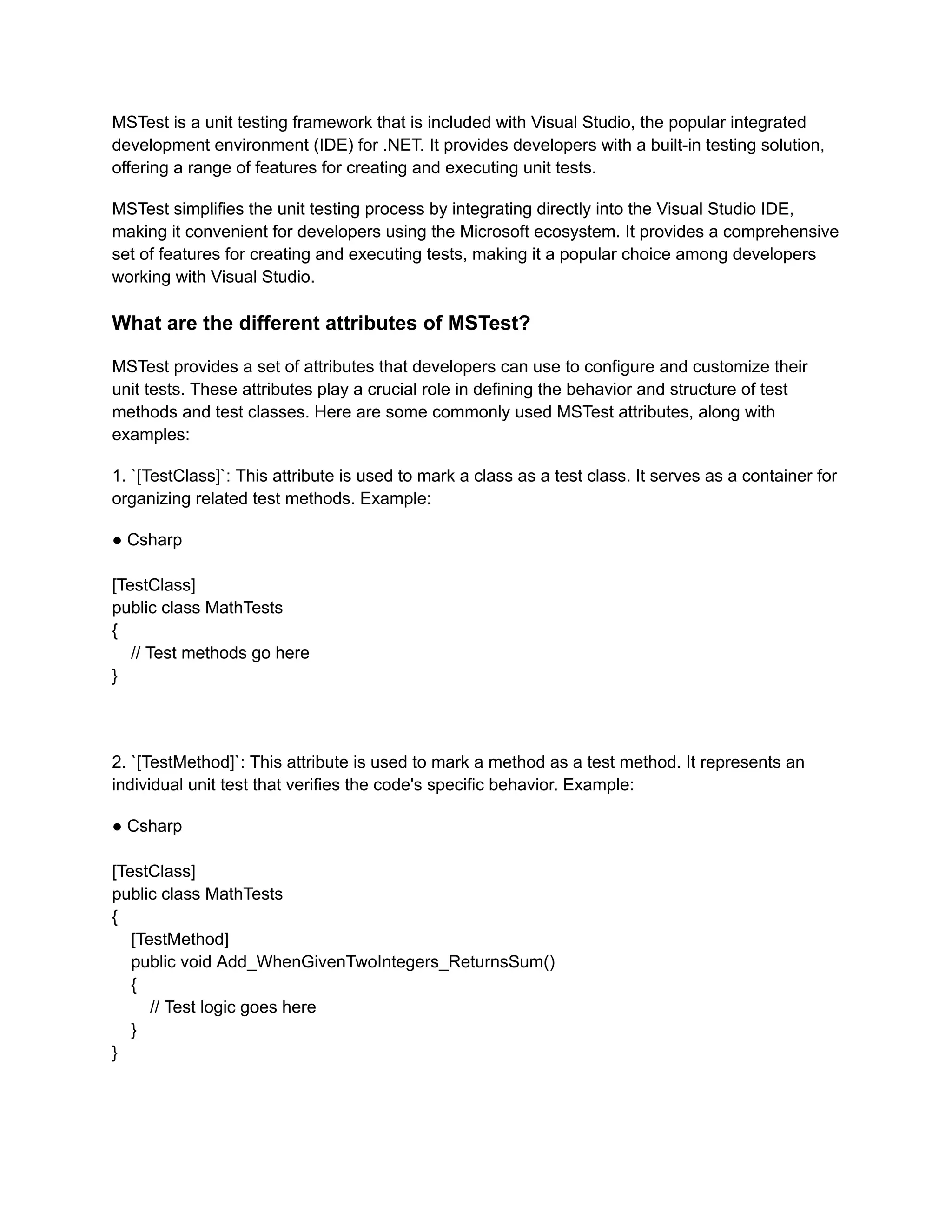 MSTest is a unit testing framework that is included with Visual Studio, the popular integrated
development environment (IDE) for .NET. It provides developers with a built-in testing solution,
offering a range of features for creating and executing unit tests.
MSTest simplifies the unit testing process by integrating directly into the Visual Studio IDE,
making it convenient for developers using the Microsoft ecosystem. It provides a comprehensive
set of features for creating and executing tests, making it a popular choice among developers
working with Visual Studio.
What are the different attributes of MSTest?
MSTest provides a set of attributes that developers can use to configure and customize their
unit tests. These attributes play a crucial role in defining the behavior and structure of test
methods and test classes. Here are some commonly used MSTest attributes, along with
examples:
1. `[TestClass]`: This attribute is used to mark a class as a test class. It serves as a container for
organizing related test methods. Example:
● Csharp
[TestClass]
public class MathTests
{
// Test methods go here
}
2. `[TestMethod]`: This attribute is used to mark a method as a test method. It represents an
individual unit test that verifies the code's specific behavior. Example:
● Csharp
[TestClass]
public class MathTests
{
[TestMethod]
public void Add_WhenGivenTwoIntegers_ReturnsSum()
{
// Test logic goes here
}
}
 