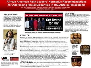 African American Faith Leaders’ Normative Recommendations
                     for Addressing Racial Disparities in HIV/AIDS in Philadelphia
                                                                  Amy Nunn1, Alexandra Cornwall1, Nora Chute1, Alyn Waller2, Rafiq Friend3, Julia Sanders1, Timothy Flanigan1
                                                                           1Warren   Alpert Medical School of Brown University and The Miriam Hospital, Division of Infectious Diseases, Providence, RI
                                                                                                            2Enon Baptist Tabernacle Baptist Church, Philadelphia, PA
                                                                                                                 3Adhmadiyya Muslim Community, Philadelphia, PA




         BACKGROUND:                                                                                                                                                                             METHODS: An interdisciplinary coalition from
                                                                                                                                                                                                 Philadelphia Mayor Nutter’s Office of Faith Based Initiatives
         Nationwide, African Americans have eight
                                                                                                                                                                                                 and Brown University Medical School convened focus
         times the rate of HIV infection as Caucasians.
                                                                                                                                                                                                 groups among 38 of Philadelphia’s most prominent African
         In Philadelphia, 66% of new HIV infections
                                                                                                                                                                                                 American Christian and Muslim faith leaders. Participants
         are among African Americans2 and 2% of
                                                                                                                                                                                                 primarily represented churches and mosques located in
         African Americans are living with HIV/AIDS.
                                                                                                                                                                                                 medically underserved areas in Philadelphia with high HIV
         Given the large number of faith-based
                                                                                                                                                                                                 incidence rates. Participants were asked to comment on
         institutions in Philadelphia and their
                                                                                                                                                                                                 how HIV is transmitted; their opinions on the social,
         importance in the African American
                                                                                                                                                                                                 structural and behavioral drivers of the local epidemic;
         community, faith-based organizations can
                                                                                                                                                                                                 barriers to engaging faith-based leaders in HIV prevention;
         play an important role in HIV prevention.
                                                                                                                                                                                                 and opportunities for enhancing HIV/AIDS prevention and
                                                                                                                                                                                                 education in the faith-based setting. Pastors and Imams
                                                                                                                                                                                                 were also asked to offer normative suggestions for
                                                                                                                                                                                                 enhancing HIV/AIDS prevention in the African American
                                                                                                                                                                                                 community in Philadelphia.
                                                                           Billboard from citywide HIV prevention campaign stemming from focus groups


                                                                RESULTS:
                                                                Knowledge and Awareness of HIV: Most faith leaders understood how HIV is transmitted. Many participants were
                                                                unaware of Philadelphia’s racial disparities in HIV infection and noted this lack of knowledge as a common reason
                                                                for not engaging previously in HIV education and prevention programs.
                                                                Drivers of Philadelphia's epidemic: Faith leaders noted many social, structural and behavioral factors that
                                                                contribute to racial disparities in HIV infection. These included sexual concurrency, drug use, dissolution of family
                                                                structures, poverty, higher incarceration rates among African Americans, and pervasive sexual messages in pop
                                                                culture.                                                                                                                                          Church fans
                                                                Barriers to engaging the faith community in HIV prevention: Barriers included concerns about tacitly endorsing                                    provided by
                                                                extramarital sex by promoting condom use, lack of educational information appropriate for a faith-based audience,                                 Greater Than
                                                                and fear of losing congregants and revenue as a result of discussing human sexuality and HIV/AIDS from the pulpit.                                AIDS
                                                                                                                                                                                                                  Campaign for
          Pastor Leslie Callahan                                Recommendations from Faith Leaders: Many leaders expressed a moral imperative to respond to the AIDS                                              Philadelphia’s
          preaching about                                       epidemic and committed to collective interfaith action. Importantly, many participants also commented that positions                              citywide
          HIV/AIDS during citywide                              on homosexuality had historically divided the faith community and prohibited an appropriate response to the                                       prevention
          prevention campaign                                   epidemic; many expressed interest in balancing traditional theology with practical public health approaches to                                    campaign
                                                                address this critical challenge. Leaders committed to and recommended the broader faith community should:
                                                                integrate HIV/AIDS into health messaging and sermons, conduct regular outreach and host educational sessions
                                                                for youth, host regular HIV testing events during or after worship services, strategically engage the media in
                                                                citywide HIV prevention messaging to combat stigma and raise awareness about the epidemic, and create a
                                                                citywide interfaith coalition of faith leaders to address racial disparities in HIV infection.

This presentation was made possible with support from the
Lifespan/Tufts/Brown Center for AIDS Research. The project
                                                                CONCLUSION: Many African American faith-based leaders are poised to address racial disparities in
described was supported by Grant Number 5K01AA020228            HIV infection; engaging the faith-based community presents novel opportunities for expanding HIV prevention
from the National Institutes of Health, National Institute of   programs. HIV prevention campaigns must cultivate local leaders, address leaders’ concerns and integrate their
Alcohol Abuse and Alcoholism
                                                                normative suggestions into programs, and should be locally tailored.
 