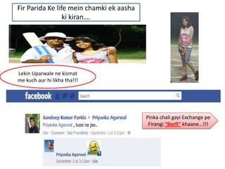 Fir Parida Ke life mein chamki ek aasha
                 ki kiran….




Lekin Uparwale ne kismat
me kuch aur hi likha tha!!!




                                          Pinka chali gayi Exchange pe
                                           Firangi “Barfi” khaane…!!!
 