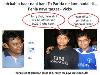 Jab kahin baat nahi bani To Parida ne lane badal di…
             Pehla naya target - Vicky
                   Sorry bhai, mein abhi                 “Face of SC” –
                    kisi ke intezaar me                   yeh bhi bura
                    JAGG(i) raha hoon!                  option nahi hai!




                Sondu




                 this




      Wingies in H Block but aksar ek hi room me paye jaate hain..!!!
 
