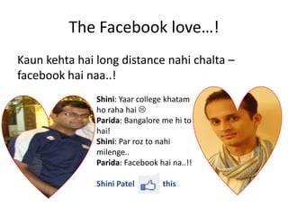 The Facebook love…!
Kaun kehta hai long distance nahi chalta –
facebook hai naa..!
               Shini: Yaar college khatam
               ho raha hai 
               Parida: Bangalore me hi to
               hai!
               Shini: Par roz to nahi
               milenge..
               Parida: Facebook hai na..!!

               Shini Patel       this
 