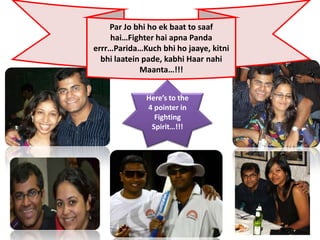 Par Jo bhi ho ek baat to saaf
    hai…Fighter hai apna Panda
errr…Parida…Kuch bhi ho jaaye, kitni
  bhi laatein pade, kabhi Haar nahi
             Maanta…!!!


              Here’s to the
              4 pointer in
                Fighting
               Spirit…!!!
 