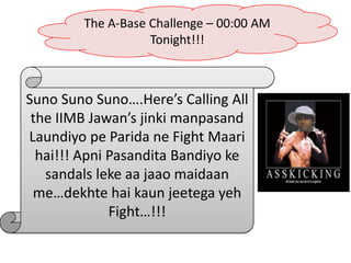 The A-Base Challenge – 00:00 AM
                   Tonight!!!



Suno Suno Suno….Here’s Calling All
 the IIMB Jawan’s jinki manpasand
Laundiyo pe Parida ne Fight Maari
  hai!!! Apni Pasandita Bandiyo ke
   sandals leke aa jaao maidaan
 me…dekhte hai kaun jeetega yeh
              Fight…!!!
 