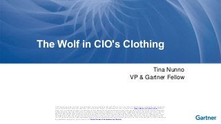 The Wolf in CIO's Clothing 
Tina Nunno 
VP & Gartner Fellow 
© 2014 Gartner, Inc. and/or its affiliates. All rights reserved. Gartner is a registered trademark of Gartner, Inc. or its affiliates. This publication may not be reproduced or distributed in 
any form without Gartner's prior written permission. If you are authorized to access this publication, your use of it is subject to the Usage Guidelines for Gartner Services posted on 
gartner.com. The information contained in this publication has been obtained from sources believed to be reliable. Gartner disclaims all warranties as to the accuracy, completeness 
or adequacy of such information and shall have no liability for errors, omissions or inadequacies in such information. This publication consists of the opinions of Gartner's research 
organization and should not be construed as statements of fact. The opinions expressed herein are subject to change without notice. Although Gartner research may include a 
discussion of related legal issues, Gartner does not provide legal advice or services and its research should not be construed or used as such. Gartner is a public company, and its 
shareholders may include firms and funds that have financial interests in entities covered in Gartner research. Gartner's Board of Directors may include senior managers of these 
firms or funds. Gartner research is produced independently by its research organization without input or influence from these firms, funds or their managers. For further information on 
the independence and integrity of Gartner research, see "Guiding Principles on Independence and Objectivity." 
 