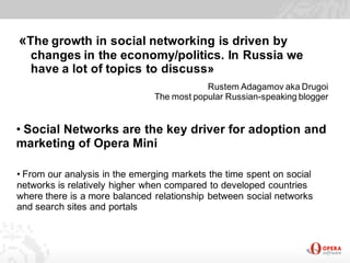 «The growth in social networking is driven by
   changes in the economy/politics. In Russia we
   have a lot of topics to discuss»
                                           Rustem Adagamov aka Drugoi
                               The most popular Russian-speaking blogger


• Social Networks are the key driver for adoption and
marketing of Opera Mini

• From our analysis in the emerging markets the time spent on social
networks is relatively higher when compared to developed countries
where there is a more balanced relationship between social networks
and search sites and portals
 