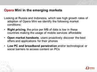Opera Mini in the emerging markets

Looking at Russia and Indonesia, which see high growth rates of
  adoption of Opera Mini we identify the following market
  conditions:
• Right pricing, the price per MB of data is low in these
  countries making the usage of mobile services affordable
• Open market handsets, users proactively discover the best
  offers and applications for their phones
• Low PC and broadband penetration and/or technological or
  social barriers to access content on PCs
 