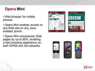 Opera Mini
• Web browser for mobile
phones
• Opera Mini enables access to
any Web site on any Java-
enabled phone
• Opera Mini compresses Web
pages by up to 90%, enabling
a fast browsing experience on
both GPRS and 3G networks
 