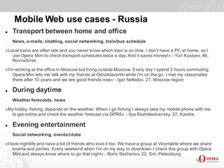 Mobile Web use cases - Russia
   Transport between home and office
o   News, e-mails, chatting, social networking, train/bus schedule

«Local trains are often late and you never know which train is on time. I don't have a PC at home, so I
   use Opera Mini to check transport schedules twice a day. And it saves money!» - Yuri Kustyev, 46,
   Novosibirsk

«I'm working at the office in Moscow but living outside Moscow. Every day I spend 3 hours commuting.
    Opera Mini lets me talk with my friends at Odnoklassniki while I'm on the go. I met my classmates
    there after 10 years and we are good friends now» - Igor Nefedov, 27, Moscow region

   During daytime
o   Weather forecasts, news

«My hobby, fishing, depends on the weather. When I go fishing I always take my mobile phone with me
  to get online and check the weather forecast via GPRS» - Ilya Rozhdestvensky, 37, Karelia

   Evening entertainment
o   Social networking, events/clubs

«I love nightlife and have a lot of friends who love it too. We have a group at Vkontakte where we share
    events and parties. Every weekend when I’m on my way to downtown I check this group with Opera
    Mini and always know where to go that night» - Boris Sechenov, 22, Snt.-Petersburg
 