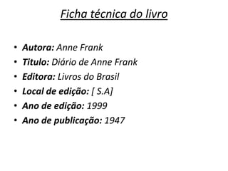 Ficha técnica do livro

•   Autora: Anne Frank
•   Titulo: Diário de Anne Frank
•   Editora: Livros do Brasil
•   Local de edição: [ S.A]
•   Ano de edição: 1999
•   Ano de publicação: 1947
 