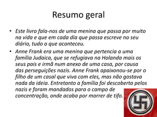 Resumo geral
• Este livro fala-nos de uma menina que passa por muito
  na vida e que em cada dia que passa escreve no seu
  diário, tudo o que aconteceu.
• Anne Frank era uma menina que pertencia a uma
  família Judaica, que se refugiava na Holanda mais os
  seus pais e irmã num anexo de uma casa, por causa
  das perseguições nazis. Anne Frank apaixonou-se por o
  filho de um casal que viva com eles, mas não gostava
  nada da ideia. Entretanto a família foi descoberta pelos
  nazis e foram mandados para o campo de
  concentração, onde acaba por morrer de tifo.
 