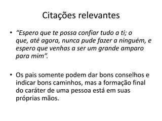 Citações relevantes
• “Espero que te possa confiar tudo a ti; o
  que, até agora, nunca pude fazer a ninguém, e
  espero que venhas a ser um grande amparo
  para mim”.

• Os pais somente podem dar bons conselhos e
  indicar bons caminhos, mas a formação final
  do caráter de uma pessoa está em suas
  próprias mãos.
 