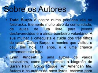 Sobre os Autores
• Todd Burpo é pastor numa pequena vila no
  Nebraska. Elemento muito ativo da comunidade,
  dá aulas de luta livre para jovens
  desfavorecidos e é ainda bombeiro voluntário. A
  sua mulher é catequista e cuida dos três filhos
  do casal. Colton Burpo, o menino que visitou o
  céu, tem hoje 11 anos, e é uma criança
  extremamente feliz.
• Lynn Vincent é uma autora de vários
  bestsellers, como por exemplo a biografia de
  Sarah Palin, Going Rogue, An American fife.
  Autora e co-autora de nove livros, escreve para
 