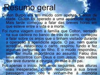Resumo geral
Colton Burpo era um miúdo com apenas 4 anos de
  idade. Colton foi operado a uma apendicite aguda.
  Mais tarde começou a falar das breves horas em
  que esteve entre a vida e a morte.
Foi numa viagem com a família que Colton, sentado
  na sua cadeira no banco de trás do carro, começou
  a falar sobre os anjos que o tinham visitado durante
  a operação à apendicite aguda. O pai, nem queria
  acreditar, estacionou o carro, respirou fundo e fez
  algumas perguntas ao filho. E o miúdo respondeu,
  sem dar muita importância ao assunto. Falou dos
  seus encontros com Deus e com Jesus, das visões
  que teve durante a cirurgia, da mãe e do pai.
Foi apenas o início. Nos anos seguintes, nas alturas
  mais inesperadas, Colton recordava a sua breve
  passagem pelo céu e vinham-lhe à memória
 
