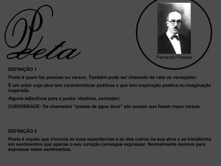 DEFINIÇÃO 1 Poeta é quem faz poemas ou versos. Também pode ser chamado de  vate  ou versejador. É um autor cuja obra tem características poéticas e que tem inspiração poética ou imaginação inspirada. Alguns adjectivos para o poeta: idealista, sonhador; CURIOSIDADE: Os chamados “poetas de água doce” são poetas que fazem maus versos. DEFINIÇÃO 2 Poeta é aquele que vivencia as suas experiências e as dos outros na sua alma e as transforma em sentimentos que apenas o seu coração consegue expressar. Normalmente escreve para expressar estes sentimentos.  Fernando Pessoa oeta P 