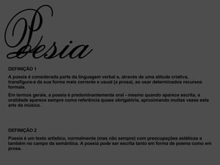 DEFINIÇÃO 1 A poesia é considerada parte da linguagem verbal e, através de uma atitude criativa, transfigura-a da sua forma mais corrente e usual (a prosa), ao usar determinados recursos formais. Em termos gerais, a poesia é predominantemente oral - mesmo quando aparece escrita, a oralidade aparece sempre como referência quase obrigatória, aproximando muitas vezes esta arte da música. DEFINIÇÃO 2 Poesia é um texto artístico, normalmente (mas não sempre) com preocupações estéticas e também no campo da semântica. A poesia pode ser escrita tanto em forma de poema como em prosa.   oesia P 