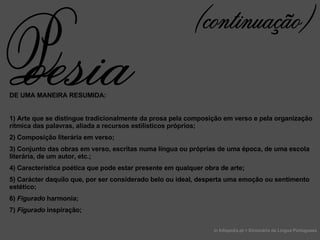 DE UMA MANEIRA RESUMIDA: 1) Arte que se distingue tradicionalmente da prosa pela composição em verso e pela organização rítmica das palavras, aliada a recursos estilísticos próprios; 2) Composição literária em verso; 3) Conjunto das obras em verso, escritas numa língua ou próprias de uma época, de uma escola literária, de um autor, etc.; 4) Característica poética que pode estar presente em qualquer obra de arte;  5) Carácter daquilo que, por ser considerado belo ou ideal, desperta uma emoção ou sentimento estético; 6)  Figurado  harmonia; 7)  Figurado  inspiração;  in Infopedia.pt > Dicionário de Lingua Portuguesa (continuação) oesia P 