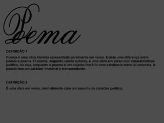 DEFINIÇÃO 1 Poema é uma obra literária apresentada geralmente em verso. Existe uma diferença entre poesia e poema. O poema, segundo vários autores, é uma obra em verso com características poética, ou seja, enquanto o poema é um objecto literário com existência material concreta, a poesia tem um carácter imaterial e transcendente. DEFINIÇÃO 2 É uma obra em verso, normalmente com um assunto de carácter poético.  oema P 