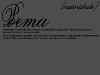 Fortemente relacionado com a música, o poema tem as suas raízes históricas nas letras de acompanhamento de peças musicais. Até a Idade Média, os poemas eram cantados. Só depois o texto foi separado do acompanhamento musical. Tal como na música, o ritmo tem uma importância de nível elevado. (curiosidade) oema P 