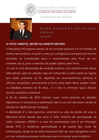 Advogado
N U N O S A N C H E S D E B A E N A
E N N E S
O VOTO: DIREITO, DEVER OU DIREITO-DEVER?
A República Portuguesa baseia-se na vontade popular e é um Estado de
Direito democrático, no qual o voto (ou sufrágio) é a principal das formas
previstas na Constituição para a manifestação pelo Povo da sua
vontade, isto é, para o exercício do poder político pelo Povo.
O voto é uma declaração de vontade política; uma escolha entre várias
alternativas, seja em eleição, seja em referendo; e está sujeito às regras
que estão previstas na lei: depende do recenseamento eleitoral, é
oficioso, obrigatório, permanente e único; para além disso, podem votar
os cidadãos maiores de 18 anos, e o voto é, universal, igual, directo,
secreto, periódico e pessoal.
A 30 de Janeiro de 2022 tiveram lugar, como previsto, as eleições
legislativas, e novamente a abstenção saiu à rua num dia assim, tendo-se
cifrado em 48,6% (Fonte: Pordata).
A abstenção é o não exercício, voluntário ou não, do direito de voto; a
diferença entre aquele que seria o valor máximo de participação se
todos votassem (100%) e a taxa de participação real. E em Portugal,
desde 1975, a tendência generalizada é de queda dos níveis de
participação, tendo-se tornado frequente falar do voto obrigatório como
um dos remédios possíveis e eficazes para contrariar essa tendência.
 