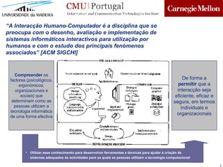 Compreender  os factores ( psicológicos, ergonómicos, organizacionais e sociais ) que determinam como as pessoas utilizam a tecnologia inform ática  de uma forma efectiva Utilizar esse conhecimento para desenvolver ferramentas e técnicas para ajudar à criação de sistemas adequados às actividades para as quais as pessoas utilizam a tecnologia computacional “ A Interacç ão Humano-Computador é a disciplina que se preocupa com o desenho, avaliação e implementação de sistemas informáticos interactivos para utilização por humanos e com o estudo dos principais fenómenos associados ” [ACM SIGCHI] De forma a  permitir  que a interacção seja eficiente, eficaz e segura, em termos individuais e organizacionais 