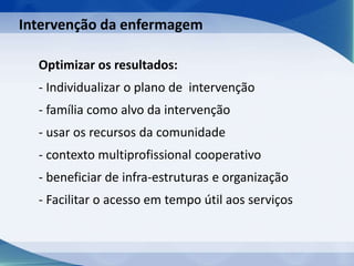 Optimizar os resultados:
- Individualizar o plano de intervenção
- família como alvo da intervenção
- usar os recursos da comunidade
- contexto multiprofissional cooperativo
- beneficiar de infra-estruturas e organização
- Facilitar o acesso em tempo útil aos serviços
Intervenção da enfermagem
 