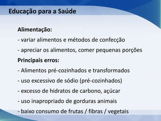 Alimentação:
- variar alimentos e métodos de confecção
- apreciar os alimentos, comer pequenas porções
Principais erros:
- Alimentos pré-cozinhados e transformados
- uso excessivo de sódio (pré-cozinhados)
- excesso de hidratos de carbono, açúcar
- uso inapropriado de gorduras animais
- baixo consumo de frutas / fibras / vegetais
Educação para a Saúde
 
