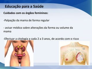 Educação para a Saúde
Cuidados com os órgãos femininos:
-Palpação da mama de forma regular
- avisar médico sobre alterações da forma ou volume da
mama
-Efectuar a citologia a cada 2 a 3 anos, de acordo com o risco
 