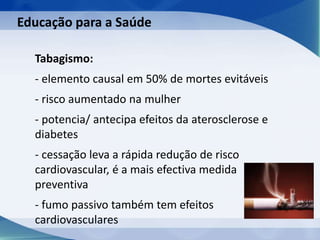 Tabagismo:
- elemento causal em 50% de mortes evitáveis
- risco aumentado na mulher
- potencia/ antecipa efeitos da aterosclerose e
diabetes
- cessação leva a rápida redução de risco
cardiovascular, é a mais efectiva medida
preventiva
- fumo passivo também tem efeitos
cardiovasculares
Educação para a Saúde
 