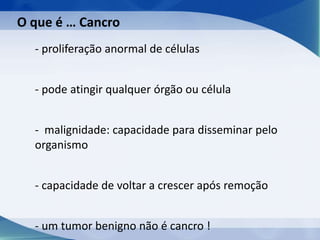 - proliferação anormal de células
- pode atingir qualquer órgão ou célula
- malignidade: capacidade para disseminar pelo
organismo
- capacidade de voltar a crescer após remoção
- um tumor benigno não é cancro !
O que é … Cancro
 