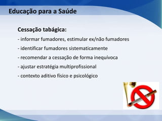 Cessação tabágica:
- informar fumadores, estimular ex/não fumadores
- identificar fumadores sistematicamente
- recomendar a cessação de forma inequívoca
- ajustar estratégia multiprofissional
- contexto aditivo físico e psicológico
Educação para a Saúde
 