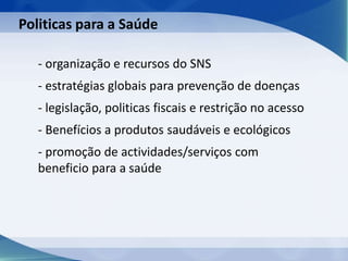 - organização e recursos do SNS
- estratégias globais para prevenção de doenças
- legislação, politicas fiscais e restrição no acesso
- Benefícios a produtos saudáveis e ecológicos
- promoção de actividades/serviços com
beneficio para a saúde
Politicas para a Saúde
 