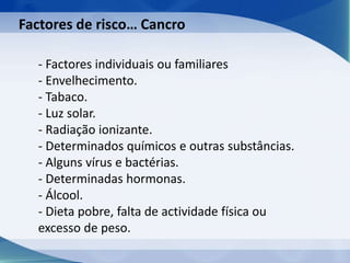 - Factores individuais ou familiares
- Envelhecimento.
- Tabaco.
- Luz solar.
- Radiação ionizante.
- Determinados químicos e outras substâncias.
- Alguns vírus e bactérias.
- Determinadas hormonas.
- Álcool.
- Dieta pobre, falta de actividade física ou
excesso de peso.
Factores de risco… Cancro
 