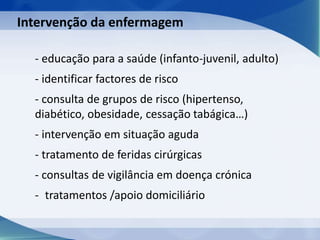 - educação para a saúde (infanto-juvenil, adulto)
- identificar factores de risco
- consulta de grupos de risco (hipertenso,
diabético, obesidade, cessação tabágica…)
- intervenção em situação aguda
- tratamento de feridas cirúrgicas
- consultas de vigilância em doença crónica
- tratamentos /apoio domiciliário
Intervenção da enfermagem
 