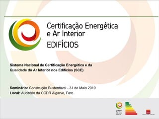 Sistema Nacional de Certificação Energética e da
Qualidade do Ar Interior nos Edifícios (SCE)




Seminário: Construção Sustentável - 31 de Maio 2010
Local: Auditório da CCDR Algarve, Faro
 